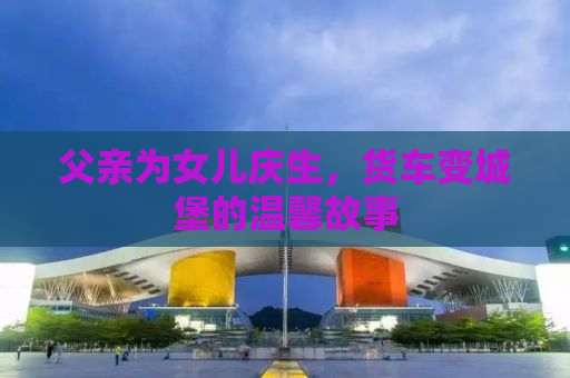 父亲为女儿庆生，货车变城堡的温馨故事