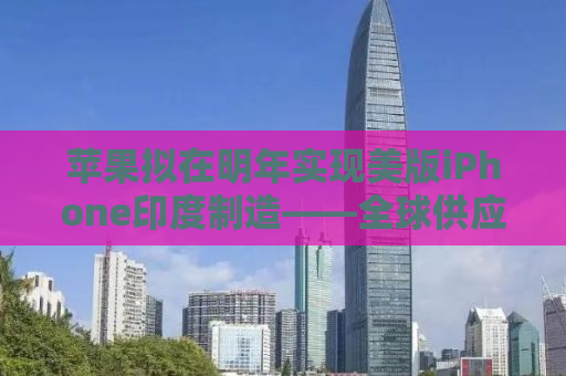 苹果拟在明年实现美版iPhone印度制造——全球供应链重塑与本土化的新篇章