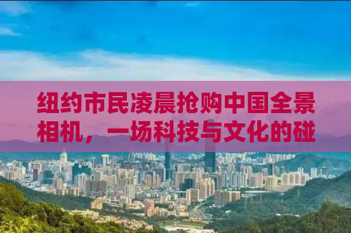 纽约市民凌晨抢购中国全景相机，一场科技与文化的碰撞盛宴