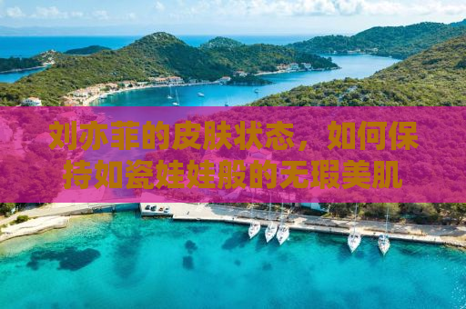 刘亦菲的皮肤状态，如何保持如瓷娃娃般的无瑕美肌