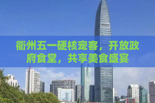 衢州五一硬核宠客，开放政府食堂，共享美食盛宴