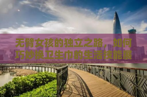 无臂女孩的独立之路，如何巧妙换卫生巾的生活技能展示