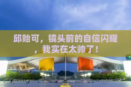 邱贻可，镜头前的自信闪耀，我实在太帅了！