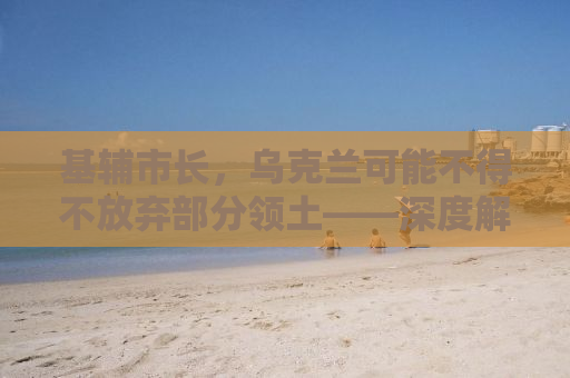 基辅市长，乌克兰可能不得不放弃部分领土——深度解析背后的真相与挑战