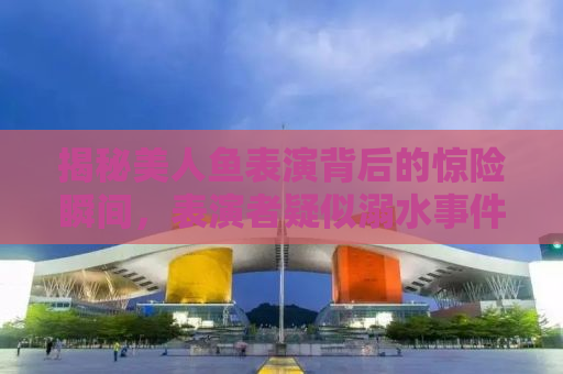 揭秘美人鱼表演背后的惊险瞬间，表演者疑似溺水事件引发关注