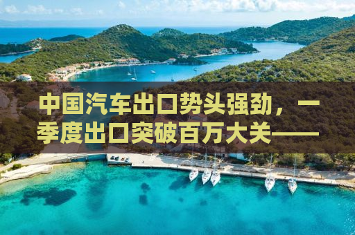 中国汽车出口势头强劲，一季度出口突破百万大关——行业趋势深度解析
