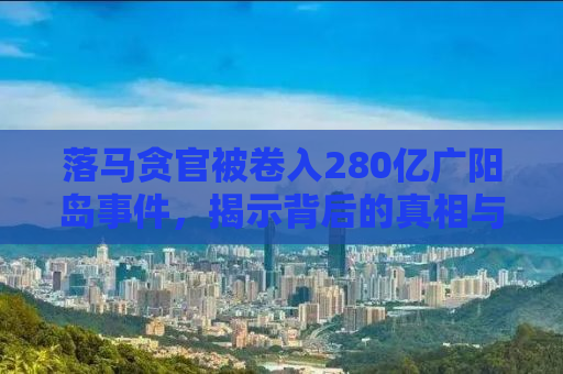 落马贪官被卷入280亿广阳岛事件，揭示背后的真相与反思
