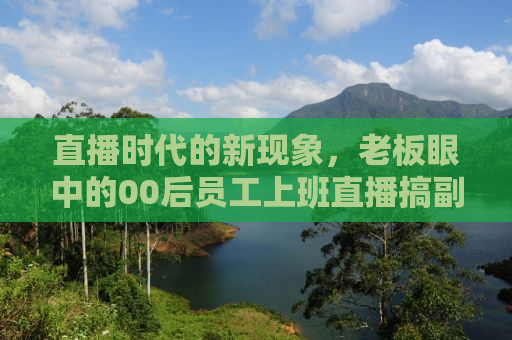 直播时代的新现象，老板眼中的00后员工上班直播搞副业观察报告
