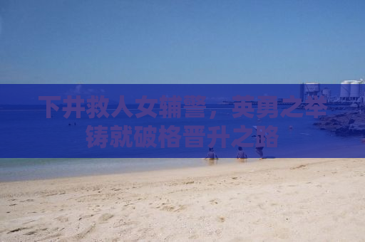 下井救人女辅警，英勇之举铸就破格晋升之路