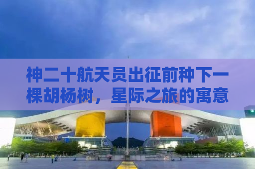 神二十航天员出征前种下一棵胡杨树，星际之旅的寓意与绿色希望