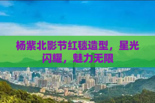 杨紫北影节红毯造型，星光闪耀，魅力无限