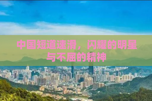 中国短道速滑，闪耀的明星与不屈的精神