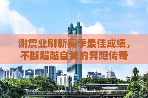 谢震业刷新赛季最佳成绩，不断超越自我的奔跑传奇