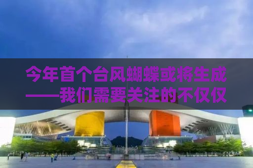 今年首个台风蝴蝶或将生成——我们需要关注的不仅仅是名字
