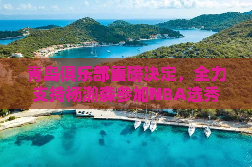 青岛俱乐部重磅决定，全力支持杨瀚森参加NBA选秀