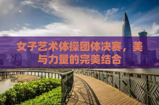 女子艺术体操团体决赛，美与力量的完美结合
