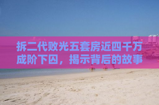 拆二代败光五套房近四千万成阶下囚，揭示背后的故事与教训
