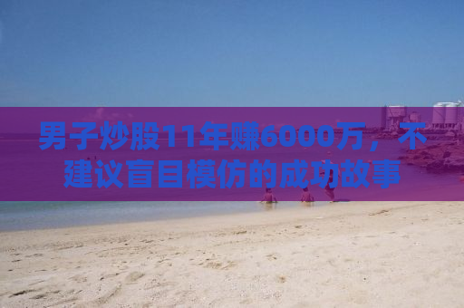 男子炒股11年赚6000万，不建议盲目模仿的成功故事
