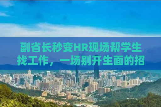 副省长秒变HR现场帮学生找工作，一场别开生面的招聘风暴