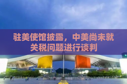 驻美使馆披露，中美尚未就关税问题进行谈判