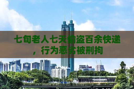七旬老人七天偷盗百余快递，行为恶劣被刑拘