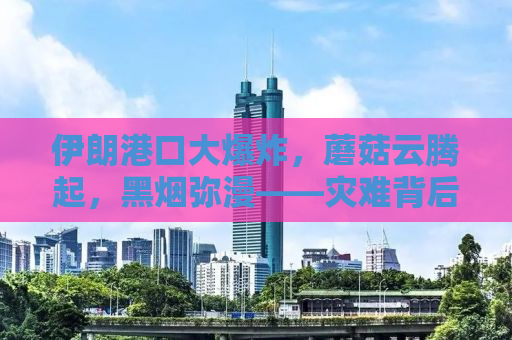 伊朗港口大爆炸，蘑菇云腾起，黑烟弥漫——灾难背后的真相探寻