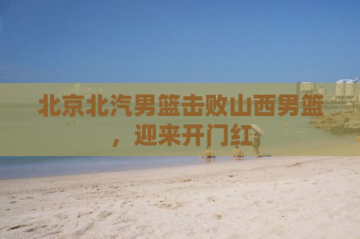 北京北汽男篮击败山西男篮，迎来开门红