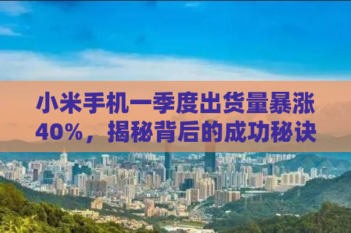 小米手机一季度出货量暴涨40%，揭秘背后的成功秘诀与市场策略