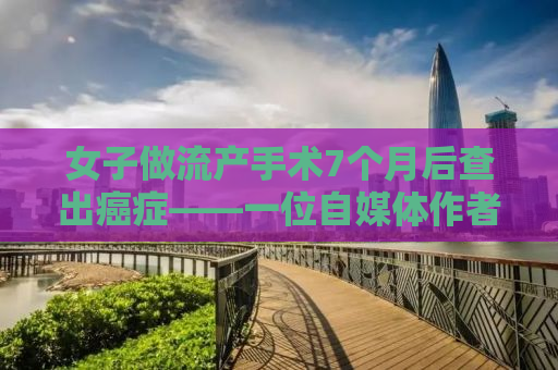 女子做流产手术7个月后查出癌症——一位自媒体作者的深度观察