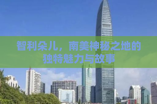 智利朵儿，南美神秘之地的独特魅力与故事