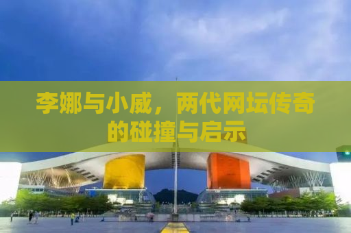 李娜与小威，两代网坛传奇的碰撞与启示