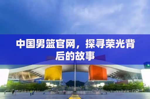 中国男篮官网，探寻荣光背后的故事