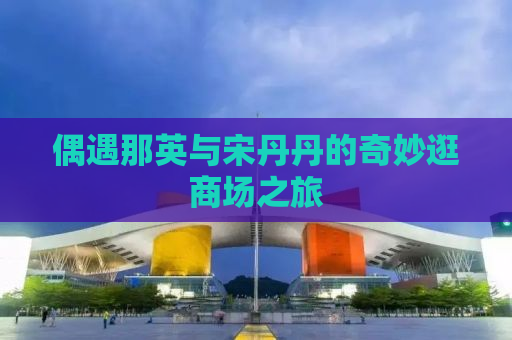 偶遇那英与宋丹丹的奇妙逛商场之旅