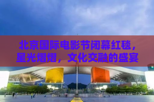 北京国际电影节闭幕红毯，星光熠熠，文化交融的盛宴