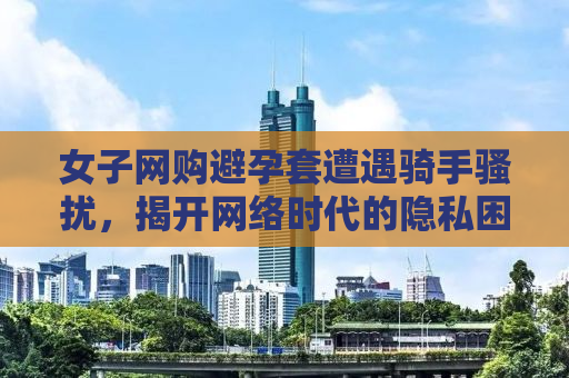 女子网购避孕套遭遇骑手骚扰，揭开网络时代的隐私困境与应对之道