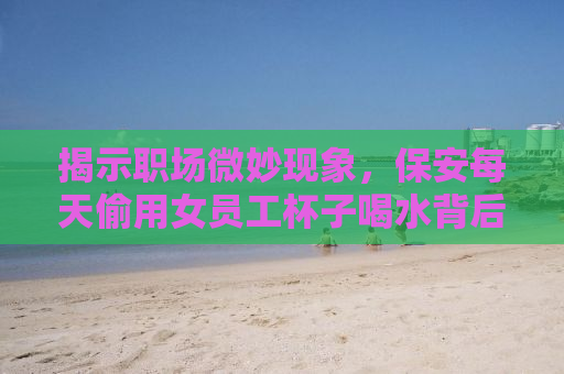 揭示职场微妙现象，保安每天偷用女员工杯子喝水背后的故事
