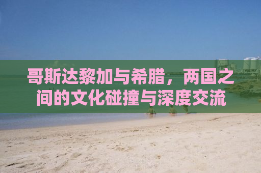 哥斯达黎加与希腊，两国之间的文化碰撞与深度交流