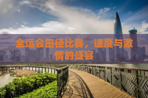 全运会田径比赛，速度与激情的盛宴