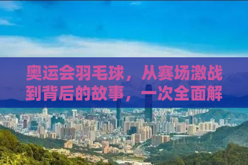 奥运会羽毛球，从赛场激战到背后的故事，一次全面解读