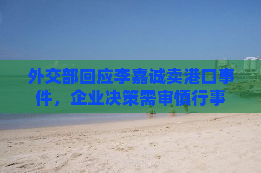 外交部回应李嘉诚卖港口事件，企业决策需审慎行事