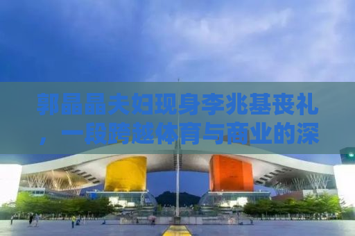 郭晶晶夫妇现身李兆基丧礼，一段跨越体育与商业的深情告别