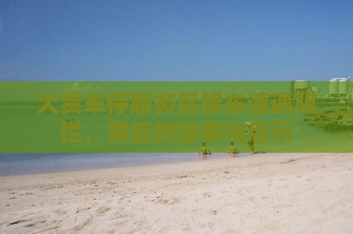 大货车停服务区修车遭遇阻拦，背后的故事与启示