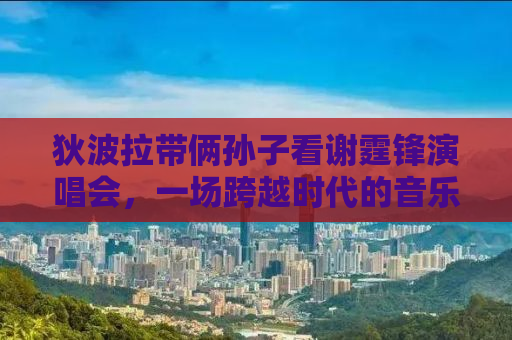 狄波拉带俩孙子看谢霆锋演唱会，一场跨越时代的音乐盛宴