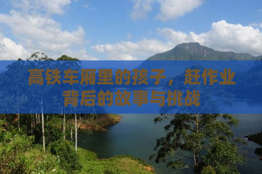 高铁车厢里的孩子，赶作业背后的故事与挑战