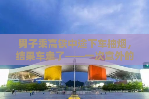 男子乘高铁中途下车抽烟，结果车走了——一次意外的教训