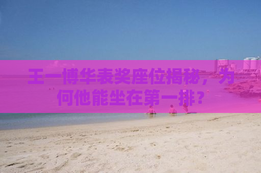 王一博华表奖座位揭秘，为何他能坐在第一排？