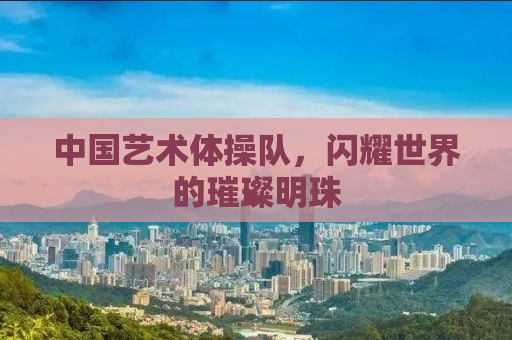 中国艺术体操队，闪耀世界的璀璨明珠