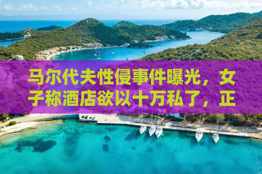 马尔代夫性侵事件曝光，女子称酒店欲以十万私了，正义何时到来？