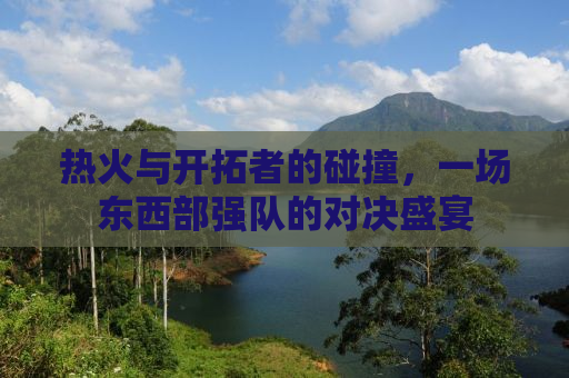 热火与开拓者的碰撞，一场东西部强队的对决盛宴
