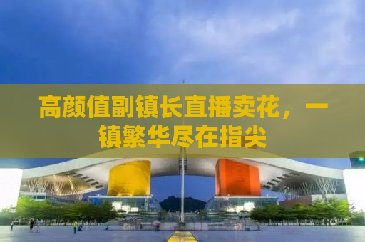 高颜值副镇长直播卖花，一镇繁华尽在指尖